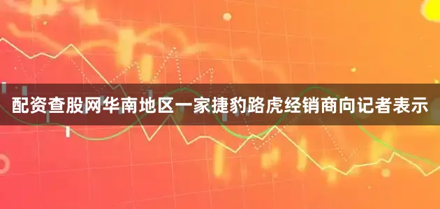 配资查股网华南地区一家捷豹路虎经销商向记者表示