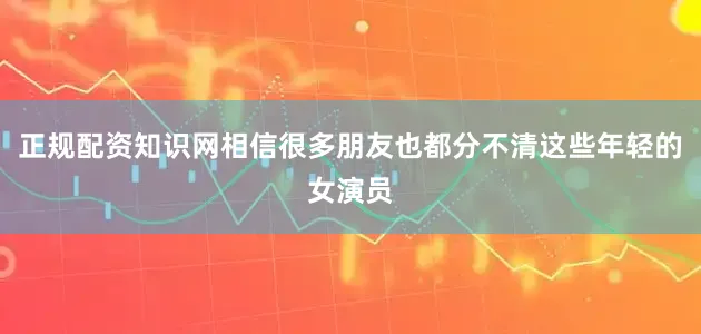 正规配资知识网相信很多朋友也都分不清这些年轻的女演员