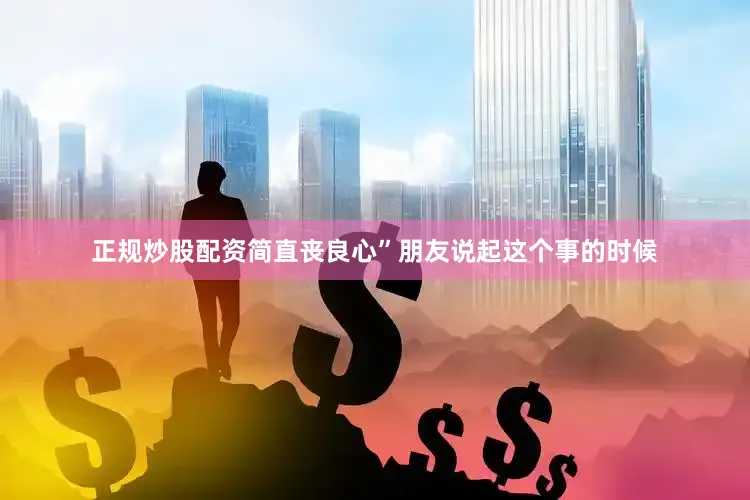 正规炒股配资简直丧良心”朋友说起这个事的时候