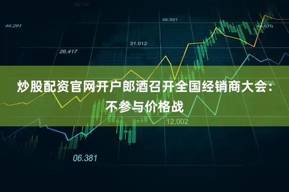 炒股配资官网开户郎酒召开全国经销商大会：不参与价格战