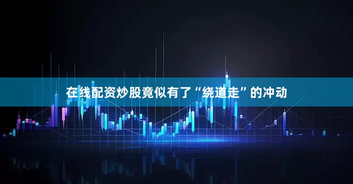 在线配资炒股竟似有了“绕道走”的冲动
