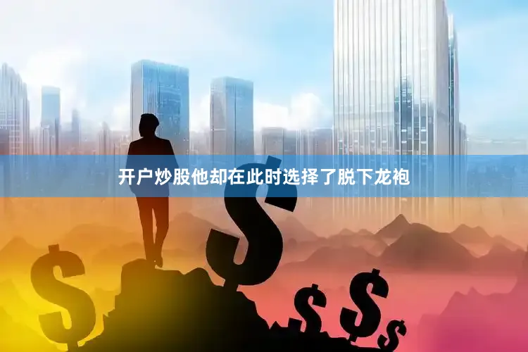 开户炒股他却在此时选择了脱下龙袍