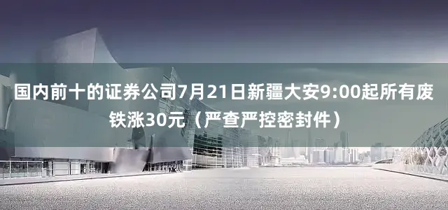国内前十的证券公司7月21日新疆大安9:00起所有废铁涨30元（严查严控密封件）