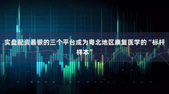 实盘配资最狠的三个平台成为粤北地区康复医学的“标杆样本”