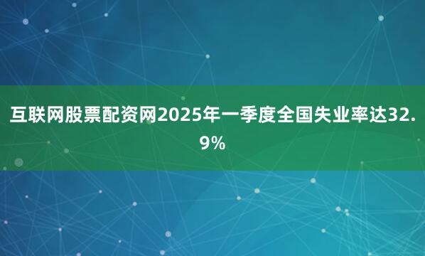 互联网股票配资网2025年一季度全国失业率达32.9%