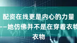 配资在线更是内心的力量——她仿佛并不是在穿着衣物