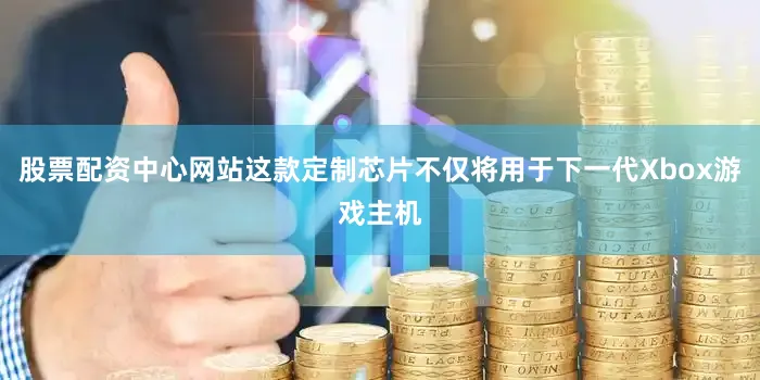 股票配资中心网站这款定制芯片不仅将用于下一代Xbox游戏主机