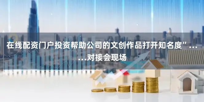 在线配资门户投资帮助公司的文创作品打开知名度”……对接会现场