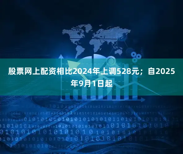 股票网上配资相比2024年上调528元；自2025年9月1日起