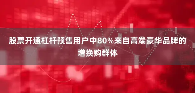 股票开通杠杆预售用户中80%来自高端豪华品牌的增换购群体