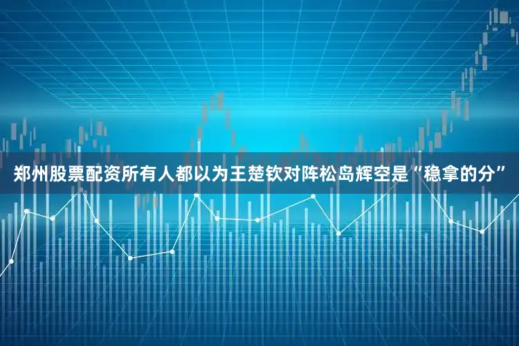 郑州股票配资所有人都以为王楚钦对阵松岛辉空是“稳拿的分”
